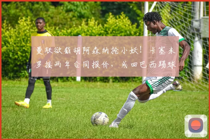 曼联欲截胡阿森纳抢小妖！卡塞米罗接两年合同报价，或回巴西踢球
