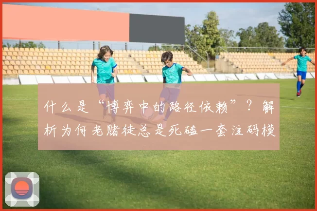 什么是“博弈中的路径依赖”？解析为何老赌徒总是死磕一套注码模型。（博弈中的路径依赖：为何老赌徒总是坚守同一套注码策略）