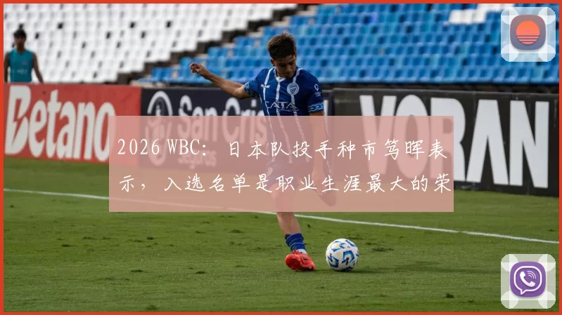 2026 WBC：日本队投手种市笃晖表示，入选名单是职业生涯最大的荣耀，誓死捍卫主场