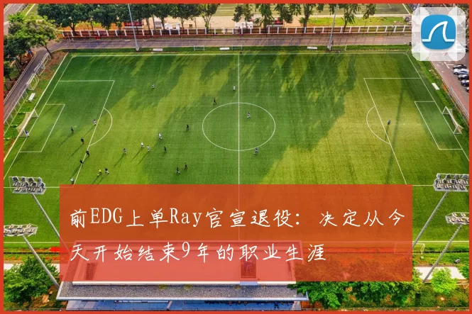 前EDG上单Ray官宣退役：决定从今天开始结束9年的职业生涯