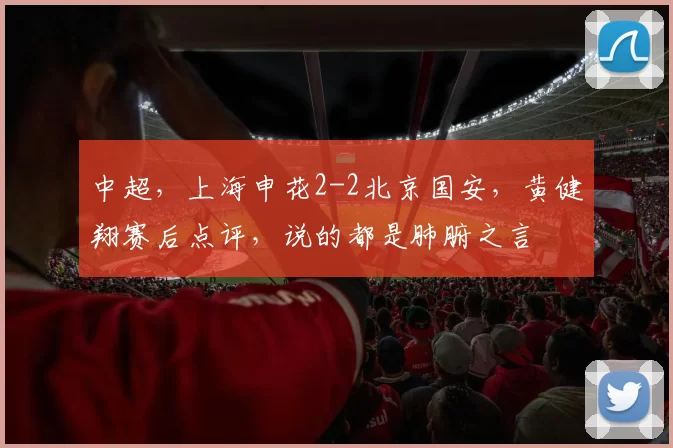 中超，上海申花2-2北京国安，黄健翔赛后点评，说的都是肺腑之言