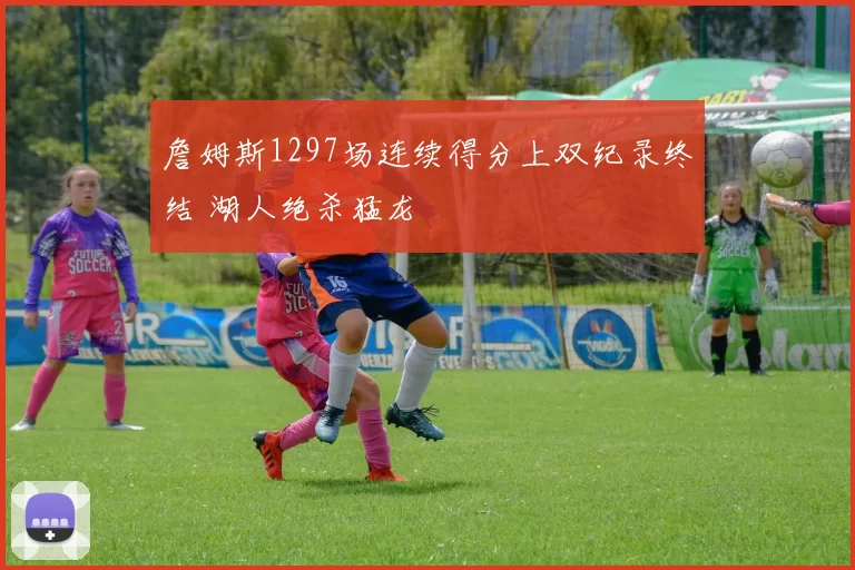 詹姆斯1297场连续得分上双纪录终结 湖人绝杀猛龙