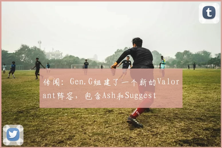 传闻：Gen.G组建了一个新的Valorant阵容，包含Ash和Suggest