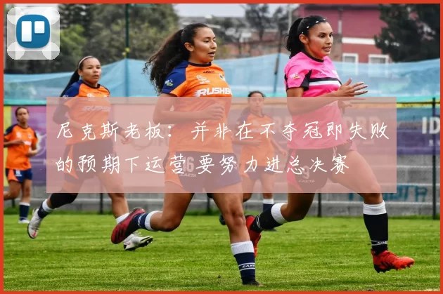 尼克斯老板：并非在不夺冠即失败的预期下运营 要努力进总决赛