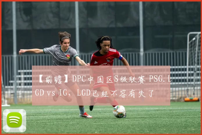 【前瞻】DPC中国区S级联赛 PSG.LGD vs IG，LGD已经不容有失了