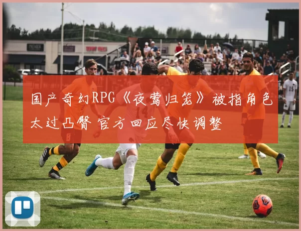 国产奇幻RPG《夜莺归笼》被指角色太过凸臀 官方回应尽快调整