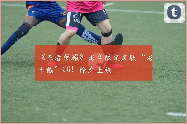 《王者荣耀》龙年限定皮肤“龙祐千载”CG！除夕上线