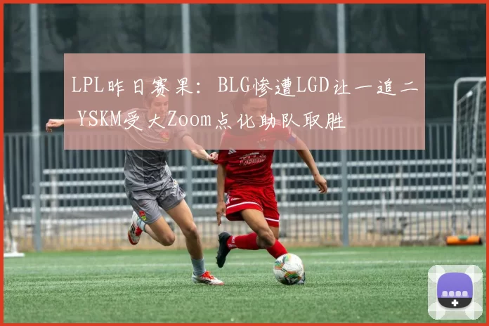 LPL昨日赛果：BLG惨遭LGD让一追二 YSKM受大Zoom点化助队取胜