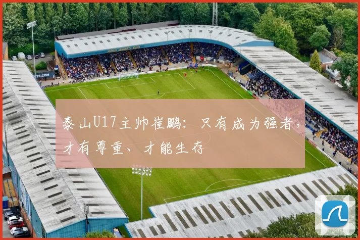 泰山U17主帅崔鹏：只有成为强者，才有尊重、才能生存