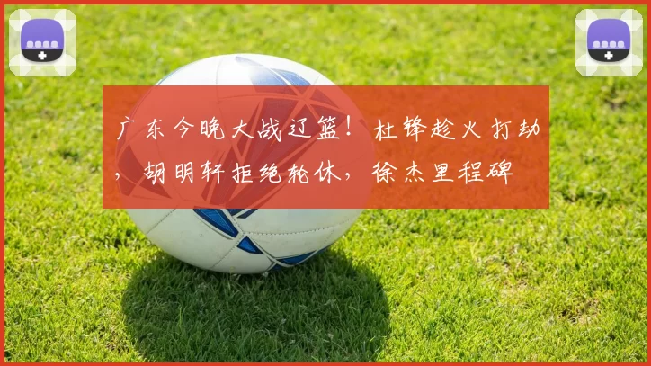 广东今晚大战辽篮！杜锋趁火打劫，胡明轩拒绝轮休，徐杰里程碑