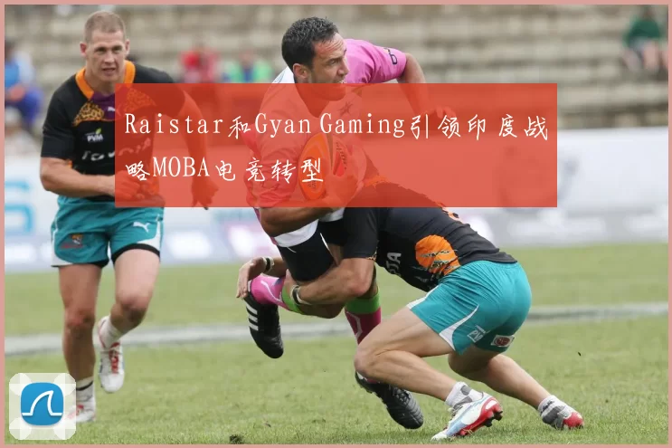 Raistar和Gyan Gaming引领印度战略MOBA电竞转型