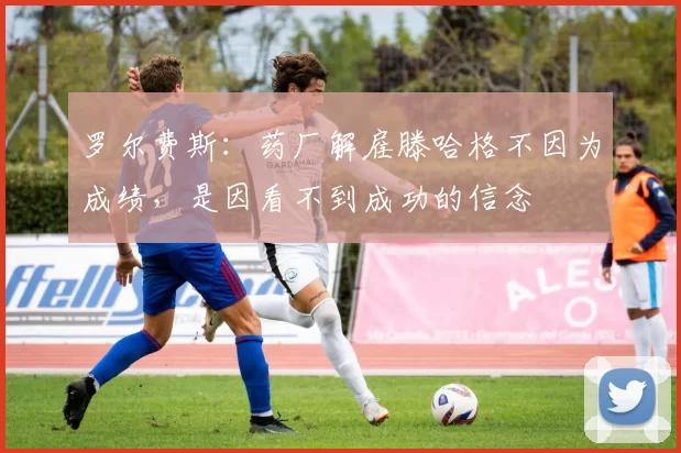罗尔费斯：药厂解雇滕哈格不因为成绩，是因看不到成功的信念