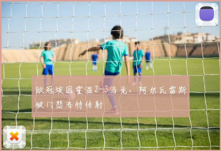 欧冠埃因霍温2-3马竞，阿尔瓦雷斯破门瑟洛特传射