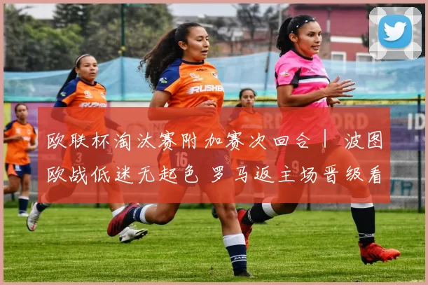 欧联杯淘汰赛附加赛次回合｜ 波图欧战低迷无起色 罗马返主场晋级看俏