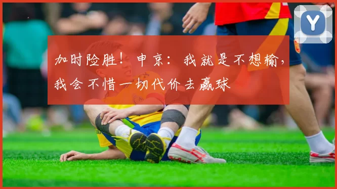 加时险胜！申京：我就是不想输，我会不惜一切代价去赢球