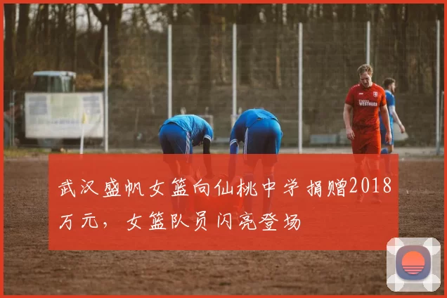 武汉盛帆女篮向仙桃中学捐赠2018万元，女篮队员闪亮登场