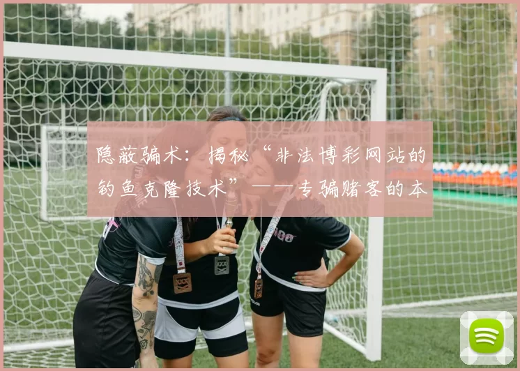 隐蔽骗术：揭秘“非法博彩网站的钓鱼克隆技术”——专骗赌客的本金。（隐匿套路：揭开非法博彩仿站钓鱼术，专坑赌客本金）