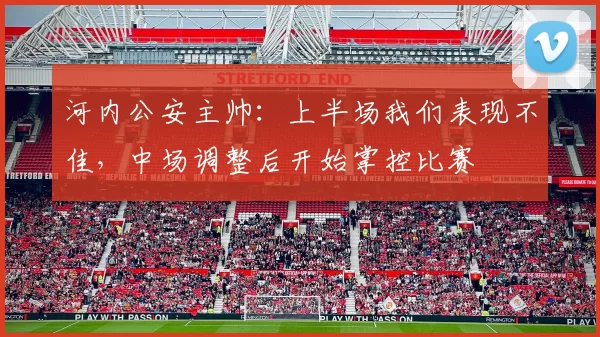 河内公安主帅：上半场我们表现不佳，中场调整后开始掌控比赛
