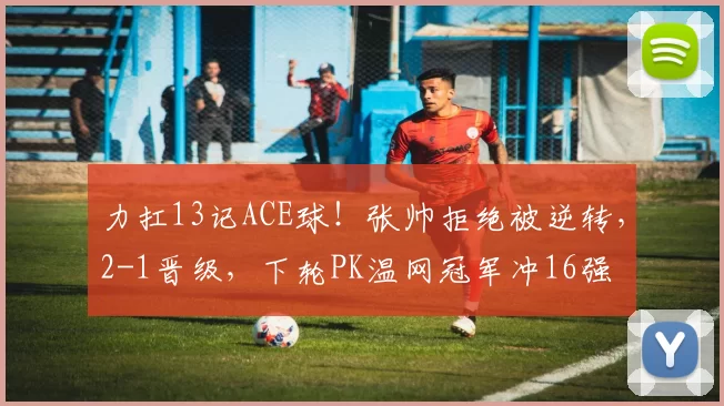 力扛13记ACE球！张帅拒绝被逆转，2-1晋级，下轮PK温网冠军冲16强