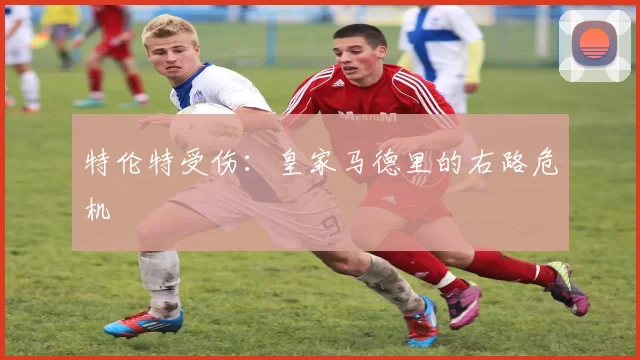 特伦特受伤：皇家马德里的右路危机