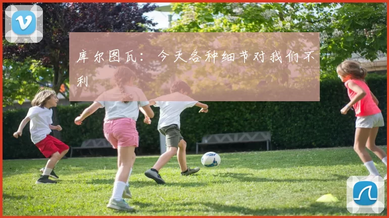 库尔图瓦：今天各种细节对我们不利