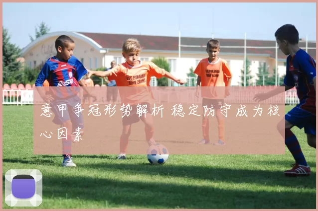 意甲争冠形势解析 稳定防守成为核心因素