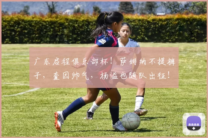 广东启程俱乐部杯！萨姆纳不提裤子，奎因帅气，杨溢也随队出征！