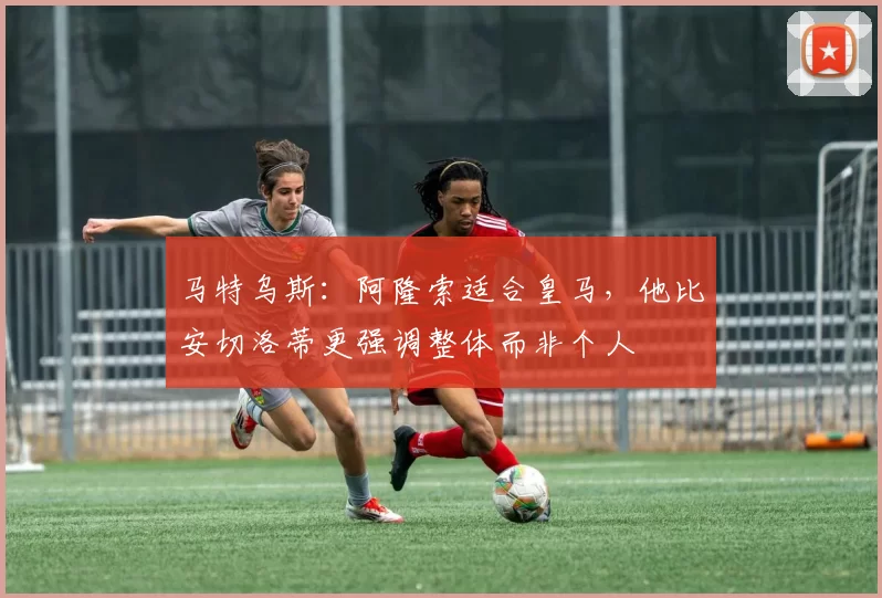 马特乌斯：阿隆索适合皇马，他比安切洛蒂更强调整体而非个人