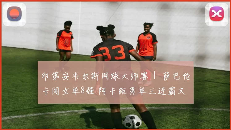 印第安韦尔斯网球大师赛｜ 萨巴伦卡闯女单8强 阿卡距男单三连霸又近一步