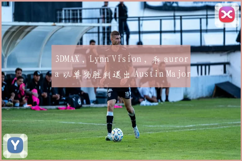 3DMAX , Lynn Vision , 和 aurora 以单场胜利退出 Austin Major 2025 第三阶段