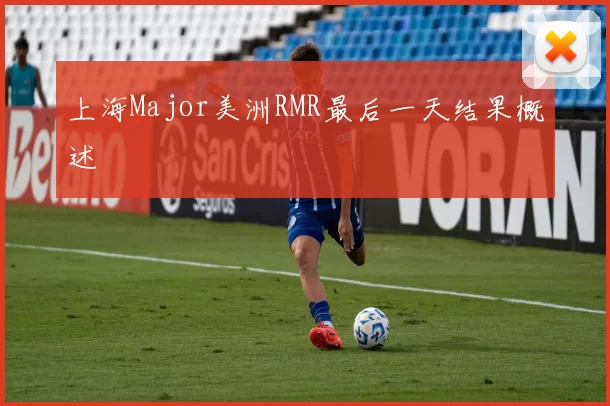 上海Major美洲RMR最后一天结果概述