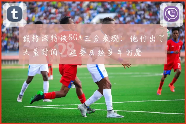戴格诺特谈SGA三分表现：他付出了大量时间，这要历经多年打磨