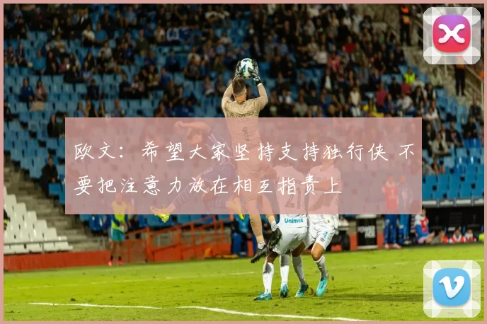 欧文：希望大家坚持支持独行侠 不要把注意力放在相互指责上