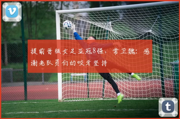 提前晋级女足亚冠8强，常卫魏：感谢老队员们的咬牙坚持