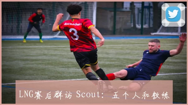 LNG赛后群访 Scout：五个人和教练有很多地方要改 下限太低了