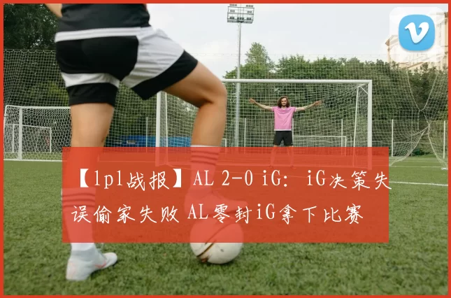 【lpl战报】AL 2-0 iG：iG决策失误偷家失败 AL零封iG拿下比赛