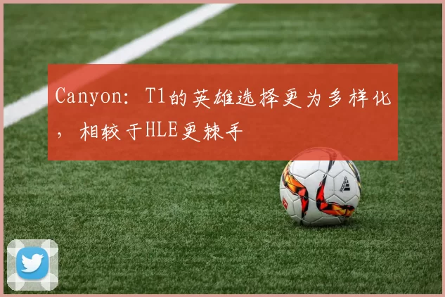 Canyon：T1的英雄选择更为多样化，相较于HLE更棘手