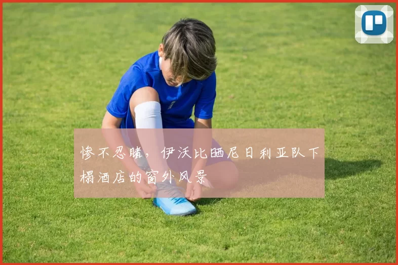 惨不忍睹，伊沃比晒尼日利亚队下榻酒店的窗外风景