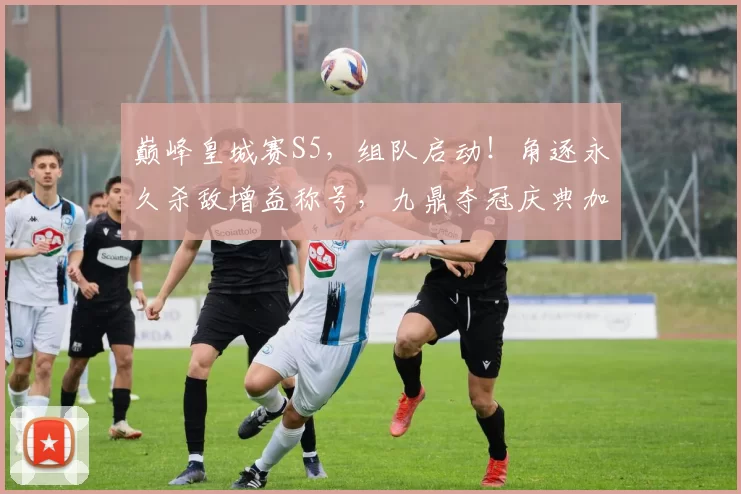 巅峰皇城赛S5，组队启动！角逐永久杀敌增益称号，九鼎夺冠庆典加磅！