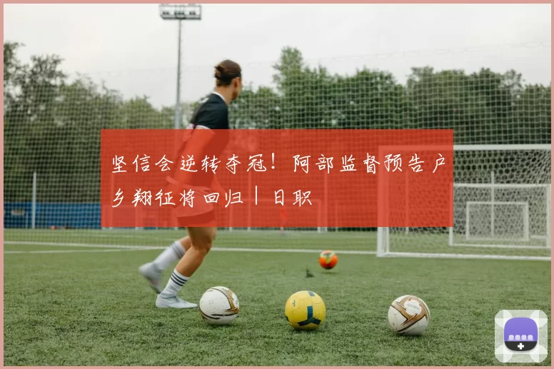 坚信会逆转夺冠！阿部监督预告户乡翔征将回归｜日职