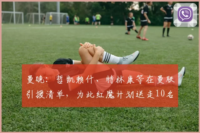 曼晚：哲凯赖什、特林康等在曼联引援清单，为此红魔计划送走10名球员