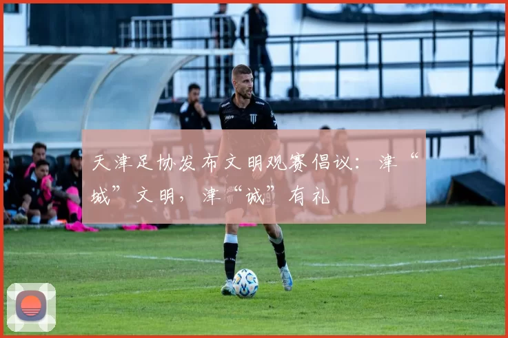 天津足协发布文明观赛倡议：津“城”文明，津“诚”有礼