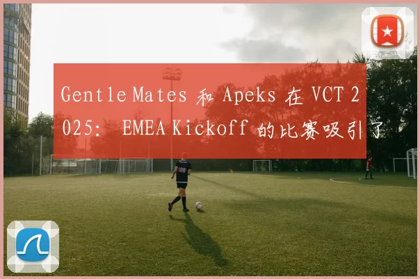 Gentle Mates 和 Apeks 在 VCT 2025： EMEA Kickoff 的比赛吸引了超过334,000名同时在线观众