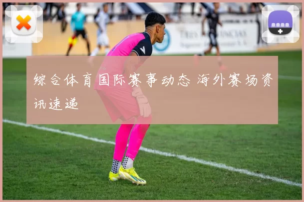 综合体育国际赛事动态 海外赛场资讯速递